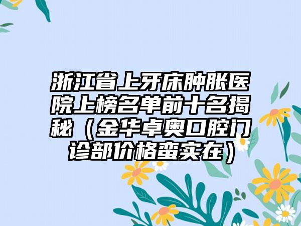 浙江省上牙床肿胀医院上榜名单前十名揭秘（金华卓奥口腔门诊部价格蛮实在）