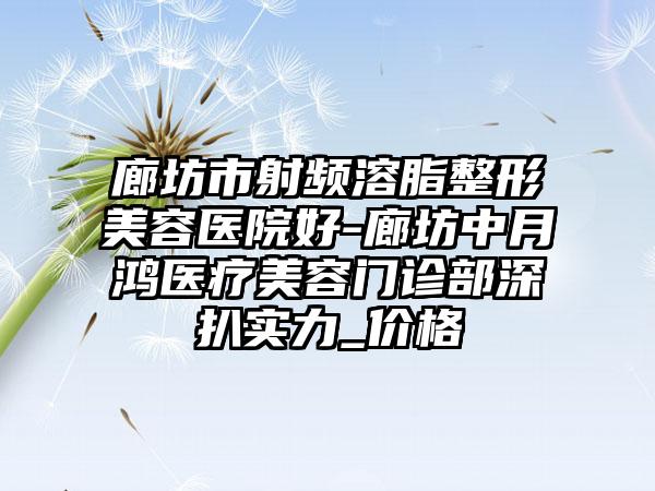 廊坊市射频溶脂整形美容医院好-廊坊中月鸿医疗美容门诊部深扒实力_价格