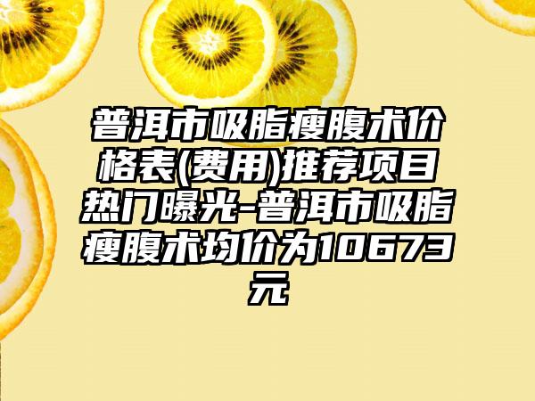 普洱市吸脂瘦腹术价格表(费用)推荐项目热门曝光-普洱市吸脂瘦腹术均价为10673元