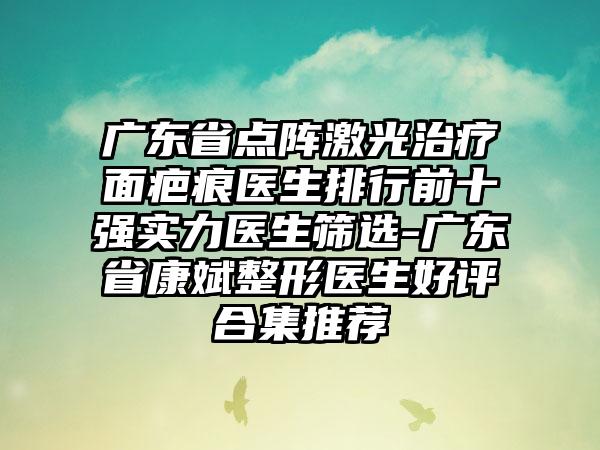 广东省点阵激光治疗面疤痕医生排行前十强实力医生筛选-广东省康斌整形医生好评合集推荐