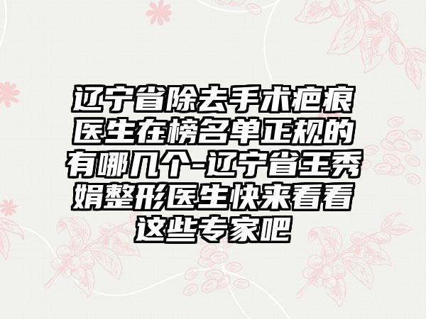 辽宁省除去手术疤痕医生在榜名单正规的有哪几个-辽宁省王秀娟整形医生快来看看这些专家吧