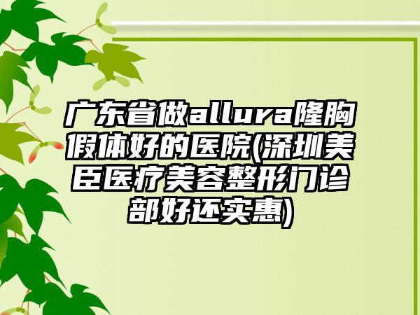 广东省做allura隆胸假体好的医院(深圳美臣医疗美容整形门诊部好还实惠)