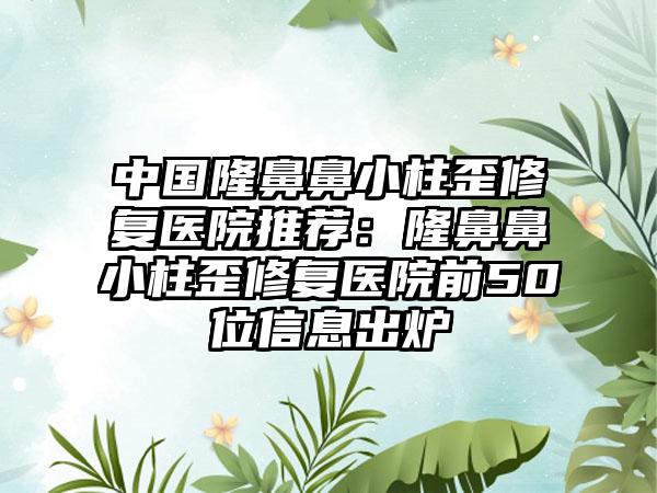 中国隆鼻鼻小柱歪修复医院推荐：隆鼻鼻小柱歪修复医院前50位信息出炉