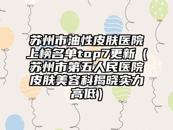 苏州市油性皮肤医院上榜名单top7更新（苏州市第五人民医院皮肤美容科揭晓实力高低）